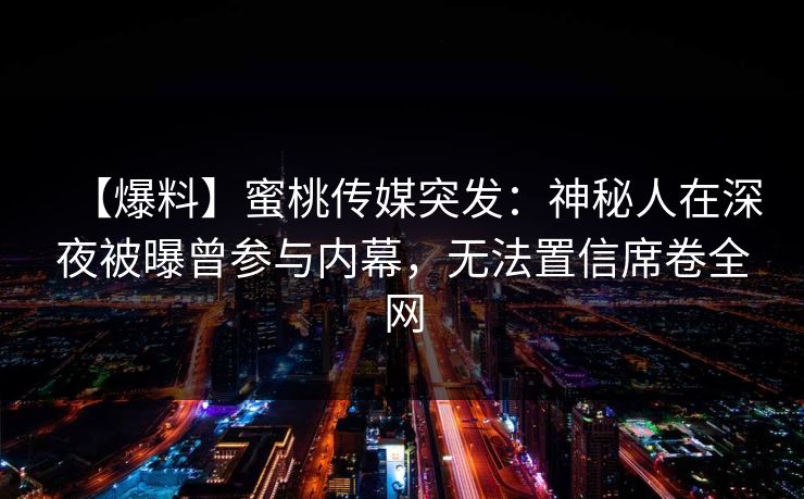 【爆料】蜜桃传媒突发:神秘人在深夜被曝曾参与内幕,无法置信席卷全网 【爆料】蜜桃传媒突发:神秘人在深夜被曝曾参与内幕,无法置信席卷全网