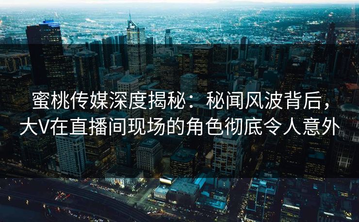 蜜桃传媒深度揭秘：秘闻风波背后，大V在直播间现场的角色彻底令人意外