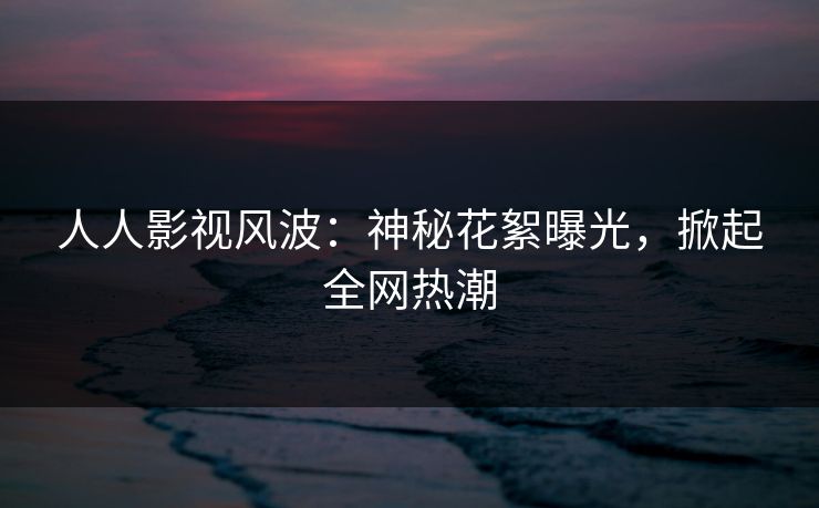 人人影视风波:神秘花絮曝光,掀起全网热潮 人人影视风波:神秘花絮曝光,掀起全网热潮
