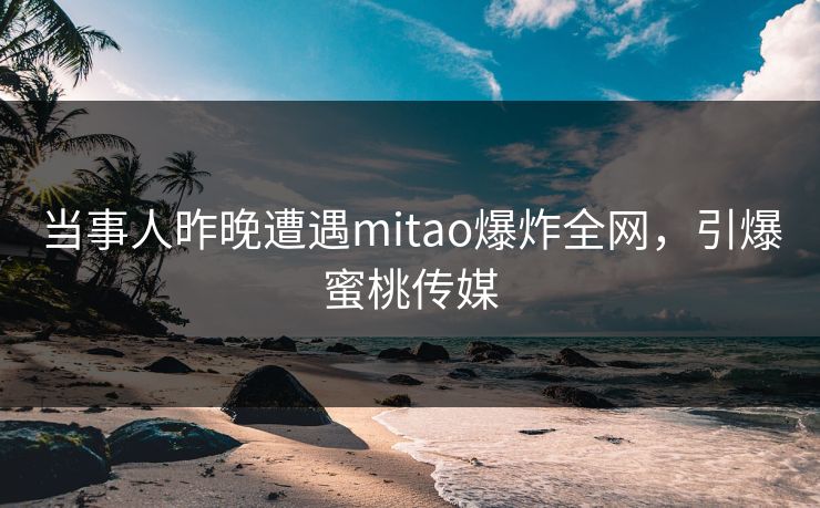 当事人昨晚遭遇mitao爆炸全网，引爆蜜桃传媒