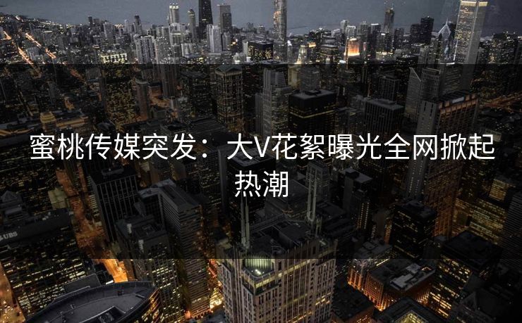 蜜桃传媒突发：大V花絮曝光全网掀起热潮