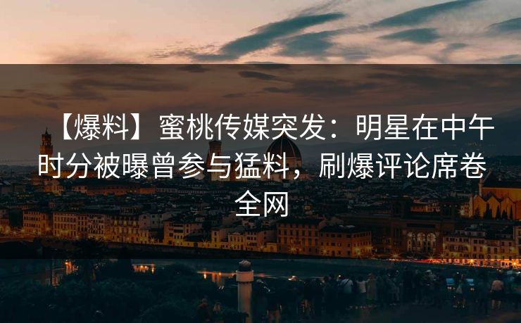 【爆料】蜜桃传媒突发：明星在中午时分被曝曾参与猛料，刷爆评论席卷全网