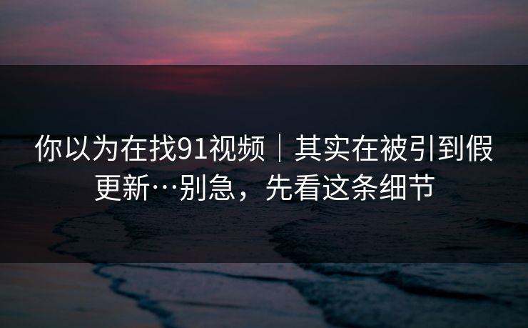 你以为在找91视频|其实在被引到假更新…别急,先看这条细节 你以为在找91视频|其实在被引到假更新…别急,先看这条细节