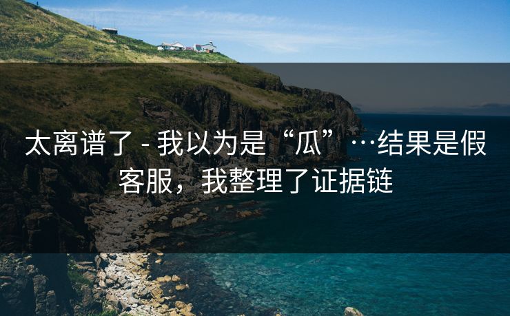 太离谱了 - 我以为是“瓜”…结果是假客服,我整理了证据链 太离谱了 - 我以为是“瓜”…结果是假客服,我整理了证据链