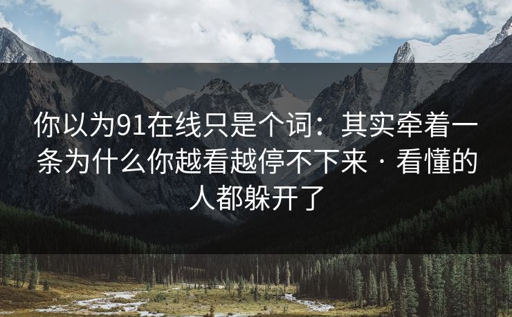 你以为91在线只是个词：其实牵着一条为什么你越看越停不下来 · 看懂的人都躲开了