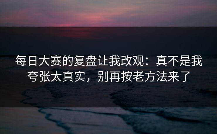 每日大赛的复盘让我改观:真不是我夸张太真实,别再按老方法来了 每日大赛的复盘让我改观:真不是我夸张太真实,别再按老方法来了