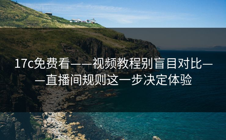 17c免费看——视频教程别盲目对比——直播间规则这一步决定体验