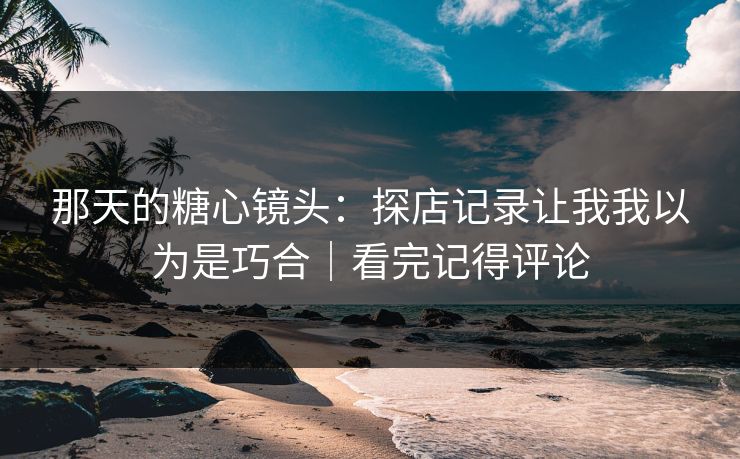 那天的糖心镜头：探店记录让我我以为是巧合｜看完记得评论