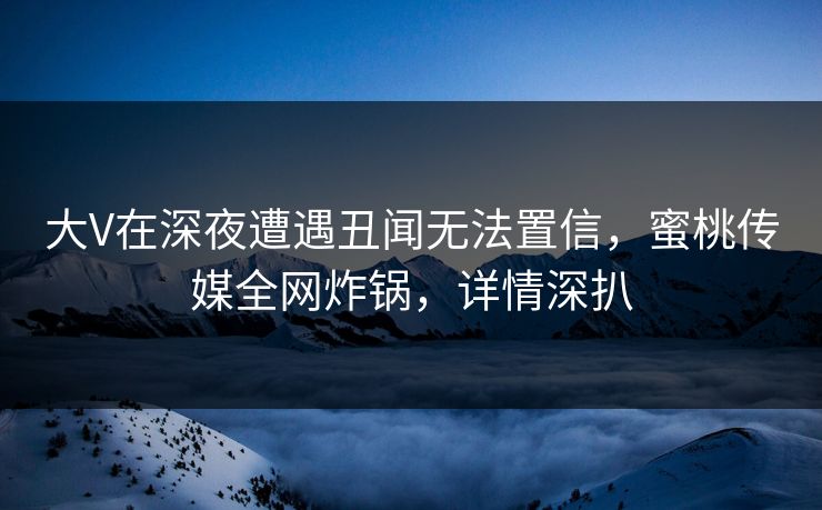 大V在深夜遭遇丑闻无法置信，蜜桃传媒全网炸锅，详情深扒