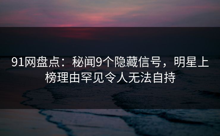 91网盘点：秘闻9个隐藏信号，明星上榜理由罕见令人无法自持