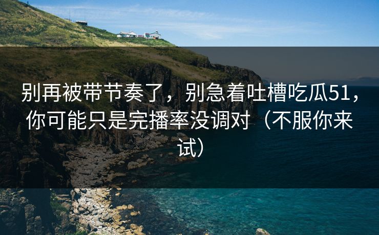 别再被带节奏了，别急着吐槽吃瓜51，你可能只是完播率没调对（不服你来试）