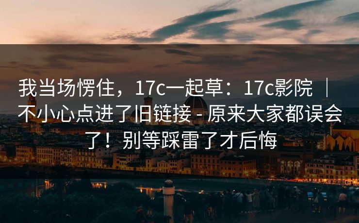 我当场愣住，17c一起草：17c影院 ｜ 不小心点进了旧链接 - 原来大家都误会了！别等踩雷了才后悔