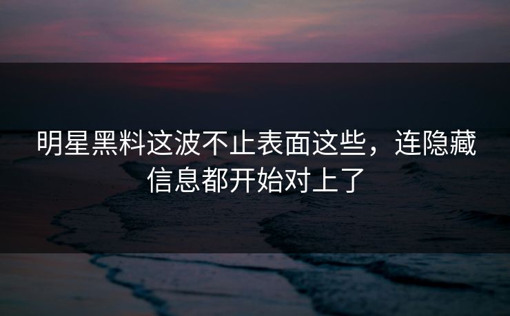 明星黑料这波不止表面这些，连隐藏信息都开始对上了