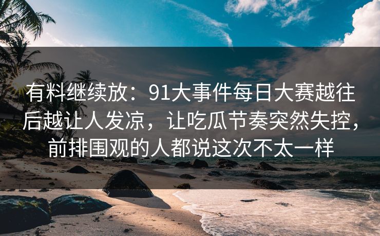 有料继续放：91大事件每日大赛越往后越让人发凉，让吃瓜节奏突然失控，前排围观的人都说这次不太一样