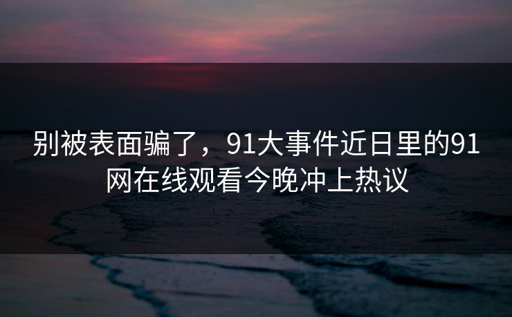 别被表面骗了，91大事件近日里的91网在线观看今晚冲上热议