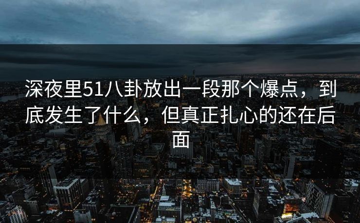 深夜里51八卦放出一段那个爆点，到底发生了什么，但真正扎心的还在后面