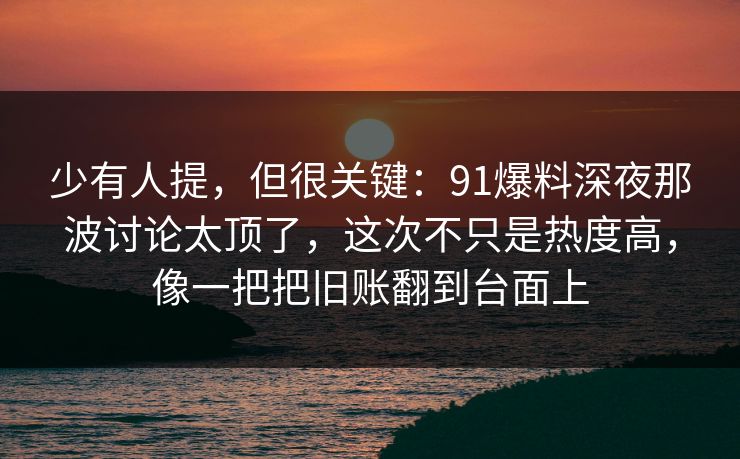 少有人提，但很关键：91爆料深夜那波讨论太顶了，这次不只是热度高，像一把把旧账翻到台面上